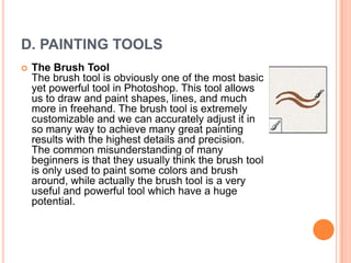D. PAINTING TOOLS
   The Brush Tool
    The brush tool is obviously one of the most basic
    yet powerful tool in Photoshop. This tool allows
    us to draw and paint shapes, lines, and much
    more in freehand. The brush tool is extremely
    customizable and we can accurately adjust it in
    so many way to achieve many great painting
    results with the highest details and precision.
    The common misunderstanding of many
    beginners is that they usually think the brush tool
    is only used to paint some colors and brush
    around, while actually the brush tool is a very
    useful and powerful tool which have a huge
    potential.
 