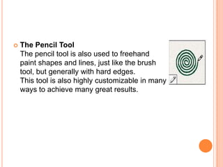    The Pencil Tool
    The pencil tool is also used to freehand
    paint shapes and lines, just like the brush
    tool, but generally with hard edges.
    This tool is also highly customizable in many
    ways to achieve many great results.
 