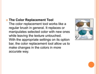    The Color Replacement Tool
    The color replacement tool works like a
    regular brush in general. It replaces or
    manipulates selected color with new ones
    while leaving the texture untouched.
    With the appropriate settings on its option
    bar, the color replacement tool allow us to
    make changes in the colors in more
    accurate way.
 