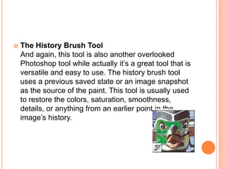    The History Brush Tool
    And again, this tool is also another overlooked
    Photoshop tool while actually it‘s a great tool that is
    versatile and easy to use. The history brush tool
    uses a previous saved state or an image snapshot
    as the source of the paint. This tool is usually used
    to restore the colors, saturation, smoothness,
    details, or anything from an earlier point in the
    image‘s history.
 