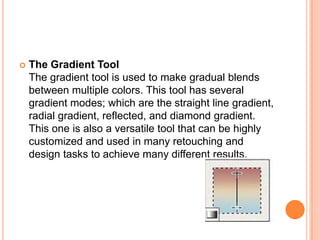    The Gradient Tool
    The gradient tool is used to make gradual blends
    between multiple colors. This tool has several
    gradient modes; which are the straight line gradient,
    radial gradient, reflected, and diamond gradient.
    This one is also a versatile tool that can be highly
    customized and used in many retouching and
    design tasks to achieve many different results.
 