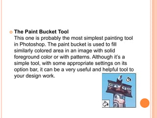    The Paint Bucket Tool
    This one is probably the most simplest painting tool
    in Photoshop. The paint bucket is used to fill
    similarly colored area in an image with solid
    foreground color or with patterns. Although it‘s a
    simple tool, with some appropriate settings on its
    option bar, it can be a very useful and helpful tool to
    your design work.
 