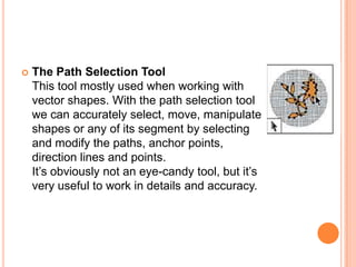    The Path Selection Tool
    This tool mostly used when working with
    vector shapes. With the path selection tool
    we can accurately select, move, manipulate
    shapes or any of its segment by selecting
    and modify the paths, anchor points,
    direction lines and points.
    It‘s obviously not an eye-candy tool, but it‘s
    very useful to work in details and accuracy.
 