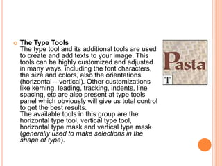    The Type Tools
    The type tool and its additional tools are used
    to create and add texts to your image. This
    tools can be highly customized and adjusted
    in many ways, including the font characters,
    the size and colors, also the orientations
    (horizontal – vertical). Other customizations
    like kerning, leading, tracking, indents, line
    spacing, etc are also present at type tools
    panel which obviously will give us total control
    to get the best results.
    The available tools in this group are the
    horizontal type tool, vertical type tool,
    horizontal type mask and vertical type mask
    (generally used to make selections in the
    shape of type).
 