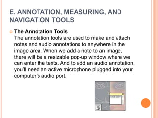 E. ANNOTATION, MEASURING, AND
NAVIGATION TOOLS
   The Annotation Tools
    The annotation tools are used to make and attach
    notes and audio annotations to anywhere in the
    image area. When we add a note to an image,
    there will be a resizable pop-up window where we
    can enter the texts. And to add an audio annotation,
    you‘ll need an active microphone plugged into your
    computer‘s audio port.
 