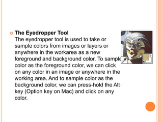    The Eyedropper Tool
    The eyedropper tool is used to take or
    sample colors from images or layers or
    anywhere in the workarea as a new
    foreground and background color. To sample
    color as the foreground color, we can click
    on any color in an image or anywhere in the
    working area. And to sample color as the
    background color, we can press-hold the Alt
    key (Option key on Mac) and click on any
    color.
 