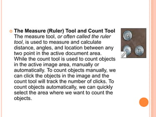    The Measure (Ruler) Tool and Count Tool
    The measure tool, or often called the ruler
    tool, is used to measure and calculate
    distance, angles, and location between any
    two point in the active document area.
    While the count tool is used to count objects
    in the active image area, manually or
    automatically. To count objects manually, we
    can click the objects in the image and the
    count tool will track the number of clicks. To
    count objects automatically, we can quickly
    select the area where we want to count the
    objects.
 