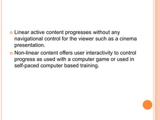  Linear active content progresses without any
  navigational control for the viewer such as a cinema
  presentation.
 Non-linear content offers user interactivity to control
  progress as used with a computer game or used in
  self-paced computer based training.
 