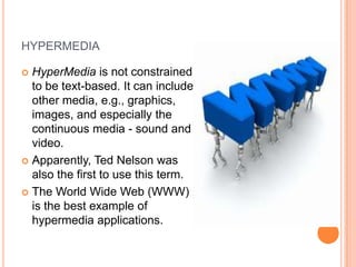 HYPERMEDIA

 HyperMedia is not constrained
  to be text-based. It can include
  other media, e.g., graphics,
  images, and especially the
  continuous media - sound and
  video.
 Apparently, Ted Nelson was
  also the first to use this term.
 The World Wide Web (WWW)
  is the best example of
  hypermedia applications.
 