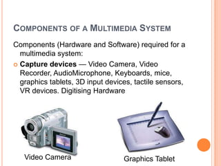 COMPONENTS OF A MULTIMEDIA SYSTEM
Components (Hardware and Software) required for a
  multimedia system:
 Capture devices — Video Camera, Video
  Recorder, AudioMicrophone, Keyboards, mice,
  graphics tablets, 3D input devices, tactile sensors,
  VR devices. Digitising Hardware




   Video Camera                   Graphics Tablet
 