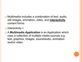    Multimedia includes a combination of text, audio,
    still images, animation, video, and interactivity
    content forms.
   Interactivity =
   A Multimedia Application is an Application which
    uses a collection of multiple media sources e.g.
    text, graphics, images, sound/audio, animation
    and/or video.
 
