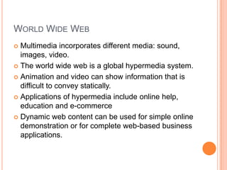 WORLD WIDE WEB
 Multimedia incorporates different media: sound,
  images, video.
 The world wide web is a global hypermedia system.

 Animation and video can show information that is
  difficult to convey statically.
 Applications of hypermedia include online help,
  education and e-commerce
 Dynamic web content can be used for simple online
  demonstration or for complete web-based business
  applications.
 
