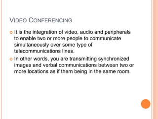 VIDEO CONFERENCING
 It is the integration of video, audio and peripherals
  to enable two or more people to communicate
  simultaneously over some type of
  telecommunications lines.
 In other words, you are transmitting synchronized
  images and verbal communications between two or
  more locations as if them being in the same room.
 