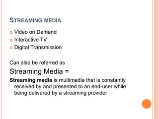 STREAMING MEDIA
 Video on Demand
 Interactive TV

 Digital Transmission



Can also be referred as
Streaming Media =
Streaming media is multimedia that is constantly
  received by and presented to an end-user while
  being delivered by a streaming provider
 