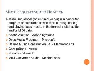 MUSIC SEQUENCING AND NOTATION
A music sequencer (or just sequencer) is a computer
  program or electronic device for recording, editing
  and playing back music, in the form of digital audio
  and/or MIDI data.
 Adobe Audition - Adobe Systems

 DirectMusic Producer – Microsoft

 Deluxe Music Construction Set - Electronic Arts

 GarageBand - Apple

 Sonar – Cakewalk

 MIDI Converter Studio - ManiacTools
 
