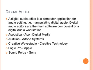 DIGITAL AUDIO
 A digital audio editor is a computer application for
  audio editing, i.e. manipulating digital audio. Digital
  audio editors are the main software component of a
  digital audio workstation.
 Acoustica - Acon Digital Media

 Audition - Adobe Systems

 Creative Wavestudio - Creative Technology

 Logic Pro - Apple

 Sound Forge - Sony
 