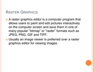 RASTER GRAPHICS
 A raster graphics editor is a computer program that
  allows users to paint and edit pictures interactively
  on the computer screen and save them in one of
  many popular ―bitmap‖ or ―raster‖ formats such as
  JPEG, PNG, GIF and TIFF.
 Usually an image viewer is preferred over a raster
  graphics editor for viewing images.
 