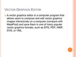 VECTOR GRAPHICS EDITOR
   A vector graphics editor is a computer program that
    allows users to compose and edit vector graphics
    images interactively on a computer (compare with
    MetaPost) and save them in one of many popular
    vector graphics formats, such as EPS, PDF, WMF,
    SVG, or VML.
 