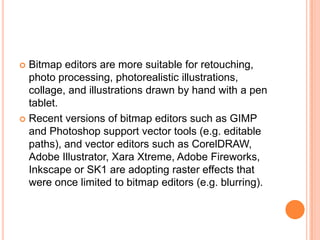  Bitmap editors are more suitable for retouching,
  photo processing, photorealistic illustrations,
  collage, and illustrations drawn by hand with a pen
  tablet.
 Recent versions of bitmap editors such as GIMP
  and Photoshop support vector tools (e.g. editable
  paths), and vector editors such as CorelDRAW,
  Adobe Illustrator, Xara Xtreme, Adobe Fireworks,
  Inkscape or SK1 are adopting raster effects that
  were once limited to bitmap editors (e.g. blurring).
 