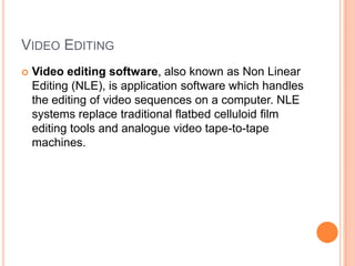 VIDEO EDITING
   Video editing software, also known as Non Linear
    Editing (NLE), is application software which handles
    the editing of video sequences on a computer. NLE
    systems replace traditional flatbed celluloid film
    editing tools and analogue video tape-to-tape
    machines.
 