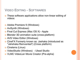 VIDEO EDITING - SOFTWARES
   These software applications allow non-linear editing of
    videos:

   Adobe Premiere 9 (Windows)
   AviSynth (Windows)
   Final Cut Express (Mac OS X) - Apple
   Blender 3D animation suite (cross-platform)
   AVS Video Editor (Windows)
   CineFX Formerly known as: Jashaka (introduced as
    "Jahshaka Reinvented") (Cross platform)
   Cinelerra (Linux)
   VideoStudio (Windows) - Ulead Studio
   VLMC VideoLan Movie Creator (Pre-alpha)
 