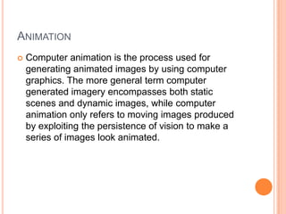 ANIMATION
   Computer animation is the process used for
    generating animated images by using computer
    graphics. The more general term computer
    generated imagery encompasses both static
    scenes and dynamic images, while computer
    animation only refers to moving images produced
    by exploiting the persistence of vision to make a
    series of images look animated.
 