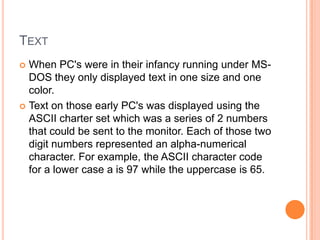 TEXT
 When PC's were in their infancy running under MS-
  DOS they only displayed text in one size and one
  color.
 Text on those early PC's was displayed using the
  ASCII charter set which was a series of 2 numbers
  that could be sent to the monitor. Each of those two
  digit numbers represented an alpha-numerical
  character. For example, the ASCII character code
  for a lower case a is 97 while the uppercase is 65.
 