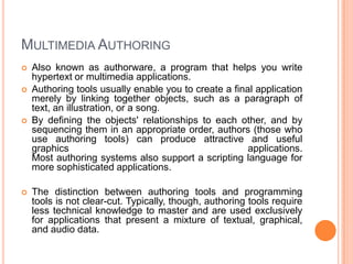 MULTIMEDIA AUTHORING
   Also known as authorware, a program that helps you write
    hypertext or multimedia applications.
   Authoring tools usually enable you to create a final application
    merely by linking together objects, such as a paragraph of
    text, an illustration, or a song.
   By defining the objects' relationships to each other, and by
    sequencing them in an appropriate order, authors (those who
    use authoring tools) can produce attractive and useful
    graphics                                           applications.
    Most authoring systems also support a scripting language for
    more sophisticated applications.

   The distinction between authoring tools and programming
    tools is not clear-cut. Typically, though, authoring tools require
    less technical knowledge to master and are used exclusively
    for applications that present a mixture of textual, graphical,
    and audio data.
 