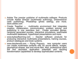    Adobe The premier publisher of multimedia software. Products
    include Adobe Director (multimedia authoring), Dreamweaver
    (web publishing), PhotoShop (photo editing), and more.
    store.adobe.com
   Create Together -- multimedia environment that integrates
    creation, collaboration, communication, problem solving, and
    publishing in one seamless tool... Create animated games,
    randomly generated puzzles, interactive simulations, searchable
    multimedia databases, hyperlinked presentations and more.
   www.bytesoflearning.com -- Dazzler software products for
    producing interactive multimedia presentations, training courses,
    product catalogues and kiosk systems.
   www.dazzlersoft.com -- Flying Popcorn- new computer users
    can create multimedia contents with 3D sound effects, images,
    geometrical shapes, text and movie files. Also, professional users
    will find abundant application potentials and dazzling
    transformation capabilities to develop sophisticated contents.
 