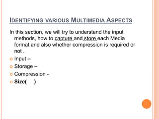 IDENTIFYING VARIOUS MULTIMEDIA ASPECTS
In this section, we will try to understand the input
  methods, how to capture and store each Media
  format and also whether compression is required or
  not .
 Input –

 Storage –

 Compression -

 Size(     )
 