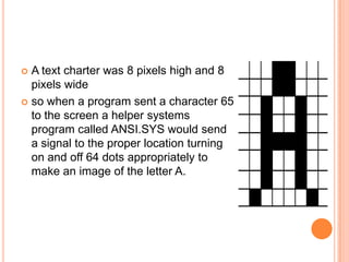  A text charter was 8 pixels high and 8
  pixels wide
 so when a program sent a character 65
  to the screen a helper systems
  program called ANSI.SYS would send
  a signal to the proper location turning
  on and off 64 dots appropriately to
  make an image of the letter A.
 