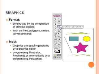 GRAPHICS
   Format:
     constructed by the composition
      of primitive objects
     such as lines, polygons, circles,
      curves and arcs.


   Input:
     Graphics are usually generated
      by a graphics editor
     program (e.g. Illustrator,
      Freehand) or automatically by a
      program (e.g. Postscript).
 