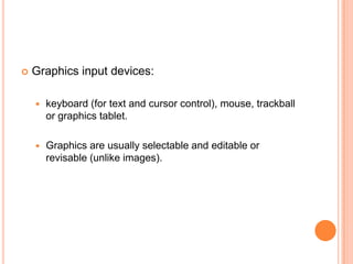   Graphics input devices:

       keyboard (for text and cursor control), mouse, trackball
        or graphics tablet.

       Graphics are usually selectable and editable or
        revisable (unlike images).
 