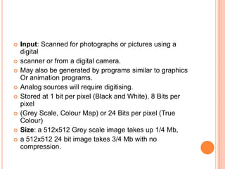    Input: Scanned for photographs or pictures using a
    digital
   scanner or from a digital camera.
   May also be generated by programs similar to graphics
    Or animation programs.
   Analog sources will require digitising.
   Stored at 1 bit per pixel (Black and White), 8 Bits per
    pixel
   (Grey Scale, Colour Map) or 24 Bits per pixel (True
    Colour)
   Size: a 512x512 Grey scale image takes up 1/4 Mb,
   a 512x512 24 bit image takes 3/4 Mb with no
    compression.
 