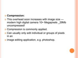  Compression:
 This overhead soon increases with image size —
  modern high digital camera 10+ Megapixels _29Mb
  uncompressed!
 Compression is commonly applied.

 Can usually only edit individual or groups of pixels
  in an
 image editing application, e.g. photoshop.
 