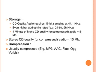    Storage :
     CD Quality Audio requires 16-bit sampling at 44.1 KHz:
     Even higher audiophile rates (e.g. 24-bit, 96 KHz)
     1 Minute of Mono CD quality (uncompressed) audio = 5
      Mb.
 Stereo CD quality (uncompressed) audio = 10 Mb.
 Compression :

 Usually compressed (E.g. MP3, AAC, Flac, Ogg
  Vorbis)
 