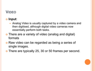 VIDEO
   Input:
       Analog Video is usually captured by a video camera and
        then digitised, although digital video cameras now
        essentially perform both tasks.
 There are a variety of video (analog and digital)
  formats
 Raw video can be regarded as being a series of
  single images.
 There are typically 25, 30 or 50 frames per second.
 