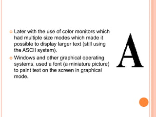  Later with the use of color monitors which
  had multiple size modes which made it
  possible to display larger text (still using
  the ASCII system).
 Windows and other graphical operating
  systems, used a font (a miniature picture)
  to paint text on the screen in graphical
  mode.
 