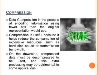 COMPRESSION
 Data Compression is the process
  of encoding information using
  fewer bits than the original
  representation would use.
 Compression is useful because it
  helps reduce the consumption of
  expensive resources, such as
  hard disk space or transmission
  bandwidth.
 On the downside, compressed
  data must be decompressed to
  be used,       and   this extra
  processing may be detrimental to
  some applications.
 