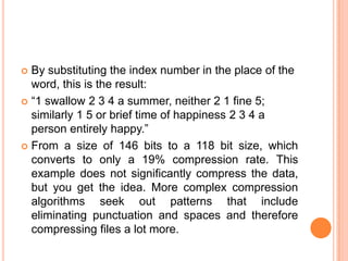  By substituting the index number in the place of the
  word, this is the result:
 ―1 swallow 2 3 4 a summer, neither 2 1 fine 5;
  similarly 1 5 or brief time of happiness 2 3 4 a
  person entirely happy.‖
 From a size of 146 bits to a 118 bit size, which
  converts to only a 19% compression rate. This
  example does not significantly compress the data,
  but you get the idea. More complex compression
  algorithms seek out patterns that include
  eliminating punctuation and spaces and therefore
  compressing files a lot more.
 
