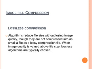IMAGE FILE COMPRESSION



    LOSSLESS COMPRESSION
   Algorithms reduce file size without losing image
    quality, though they are not compressed into as
    small a file as a lossy compression file. When
    image quality is valued above file size, lossless
    algorithms are typically chosen.
 