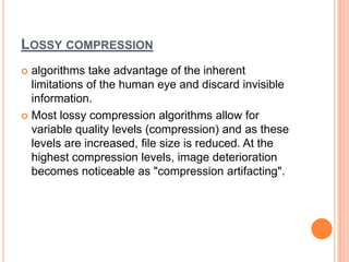 LOSSY COMPRESSION
 algorithms take advantage of the inherent
  limitations of the human eye and discard invisible
  information.
 Most lossy compression algorithms allow for
  variable quality levels (compression) and as these
  levels are increased, file size is reduced. At the
  highest compression levels, image deterioration
  becomes noticeable as "compression artifacting".
 