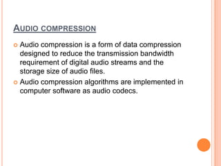 AUDIO COMPRESSION
 Audio compression is a form of data compression
  designed to reduce the transmission bandwidth
  requirement of digital audio streams and the
  storage size of audio files.
 Audio compression algorithms are implemented in
  computer software as audio codecs.
 