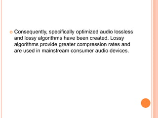   Consequently, specifically optimized audio lossless
    and lossy algorithms have been created. Lossy
    algorithms provide greater compression rates and
    are used in mainstream consumer audio devices.
 