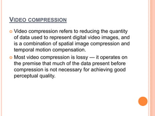 VIDEO COMPRESSION
 Video compression refers to reducing the quantity
  of data used to represent digital video images, and
  is a combination of spatial image compression and
  temporal motion compensation.
 Most video compression is lossy — it operates on
  the premise that much of the data present before
  compression is not necessary for achieving good
  perceptual quality.
 