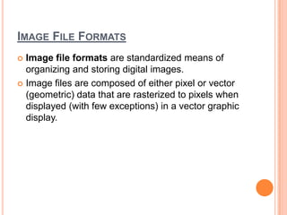 IMAGE FILE FORMATS
 Image file formats are standardized means of
  organizing and storing digital images.
 Image files are composed of either pixel or vector
  (geometric) data that are rasterized to pixels when
  displayed (with few exceptions) in a vector graphic
  display.
 