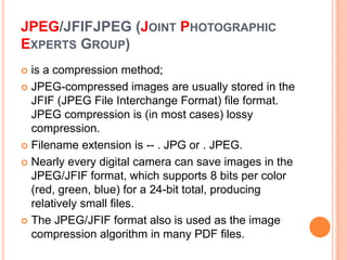 JPEG/JFIFJPEG (JOINT PHOTOGRAPHIC
EXPERTS GROUP)
 is a compression method;
 JPEG-compressed images are usually stored in the
  JFIF (JPEG File Interchange Format) file format.
  JPEG compression is (in most cases) lossy
  compression.
 Filename extension is -- . JPG or . JPEG.

 Nearly every digital camera can save images in the
  JPEG/JFIF format, which supports 8 bits per color
  (red, green, blue) for a 24-bit total, producing
  relatively small files.
 The JPEG/JFIF format also is used as the image
  compression algorithm in many PDF files.
 