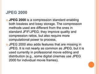 JPEG 2000
 JPEG 2000 is a compression standard enabling
  both lossless and lossy storage. The compression
  methods used are different from the ones in
  standard JFIF/JPEG; they improve quality and
  compression ratios, but also require more
  computational power to process.
 JPEG 2000 also adds features that are missing in
  JPEG. It is not nearly as common as JPEG, but it is
  used currently in professional movie editing and
  distribution (e.g., some digital cinemas use JPEG
  2000 for individual movie frames).
 