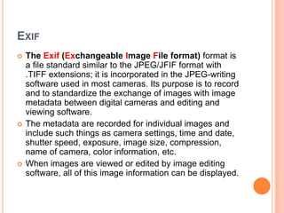 EXIF
   The Exif (Exchangeable Image File format) format is
    a file standard similar to the JPEG/JFIF format with
    .TIFF extensions; it is incorporated in the JPEG-writing
    software used in most cameras. Its purpose is to record
    and to standardize the exchange of images with image
    metadata between digital cameras and editing and
    viewing software.
   The metadata are recorded for individual images and
    include such things as camera settings, time and date,
    shutter speed, exposure, image size, compression,
    name of camera, color information, etc.
   When images are viewed or edited by image editing
    software, all of this image information can be displayed.
 