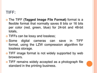 TIFF:
 The TIFF (Tagged Image File Format) format is a
  flexible format that normally saves 8 bits or 16 bits
  per color (red, green, blue) for 24-bit and 48-bit
  totals,
 TIFFs can be lossy and lossless;

 Some      digital cameras can save in TIFF
  format, using the LZW compression algorithm for
  lossless storage.
 TIFF image format is not widely supported by web
  browsers.
 TIFF remains widely accepted as a photograph file
  standard in the printing business.
 